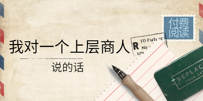 （4071期）某公众号付费阅读：我对一个上层商人说的话（价值500元付费文章）-万有网创-个人学习心得